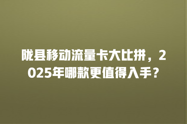 陇县移动流量卡大比拼，2025年哪款更值得入手？