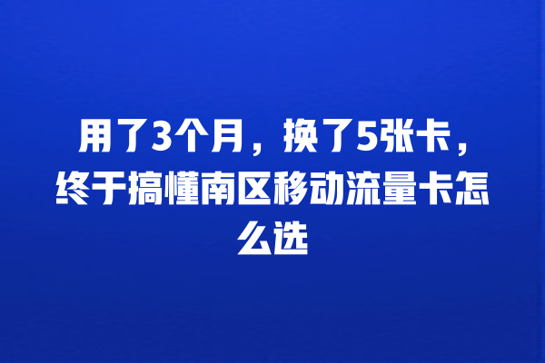 用了3个月，换了5张卡，终于搞懂南区移动流量卡怎么选