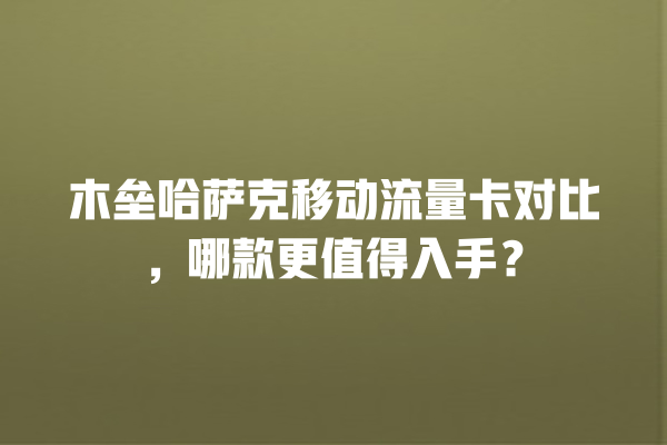 木垒哈萨克移动流量卡对比，哪款更值得入手？
