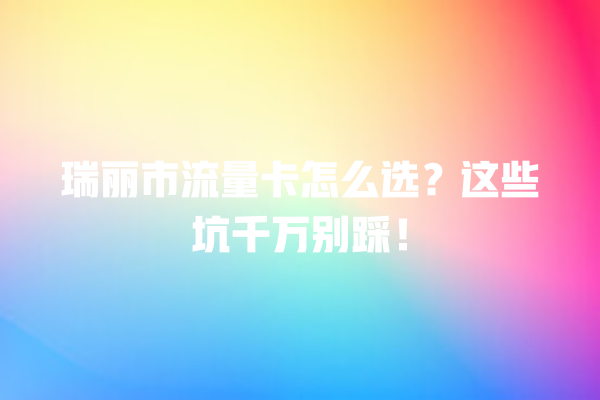 瑞丽市流量卡怎么选？这些坑千万别踩！