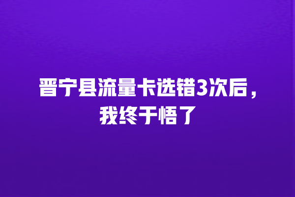 晋宁县流量卡选错3次后，我终于悟了