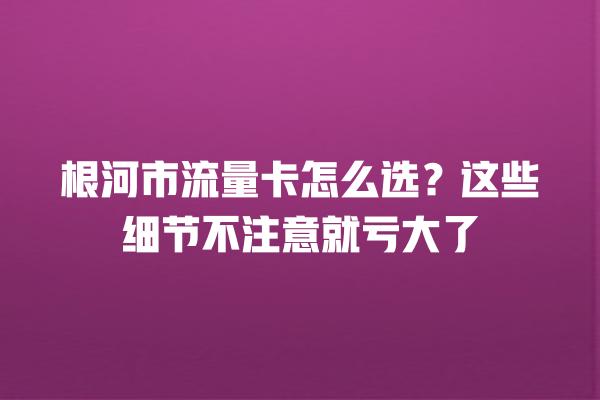 根河市流量卡怎么选？这些细节不注意就亏大了