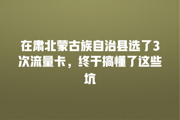 在肃北蒙古族自治县选了3次流量卡，终于搞懂了这些坑