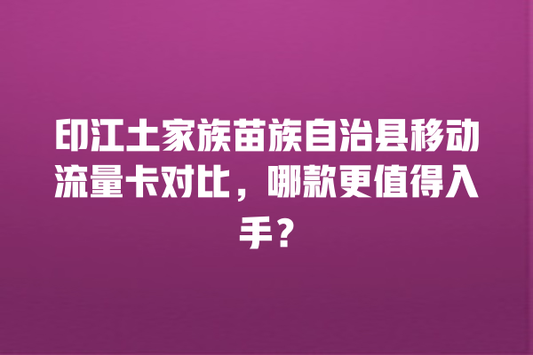 印江土家族苗族自治县移动流量卡对比，哪款更值得入手？