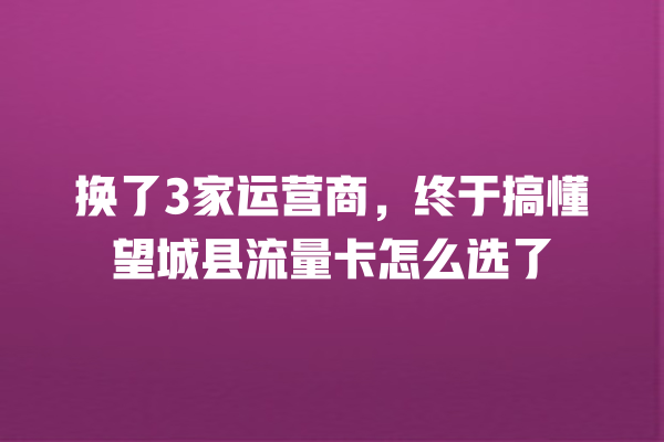 换了3家运营商，终于搞懂望城县流量卡怎么选了