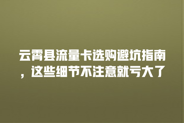 云霄县流量卡选购避坑指南，这些细节不注意就亏大了