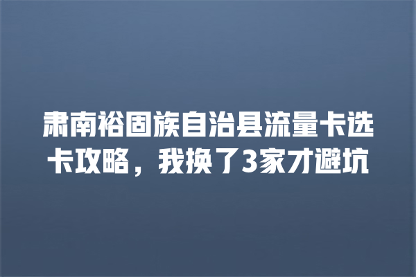 肃南裕固族自治县流量卡选卡攻略，我换了3家才避坑