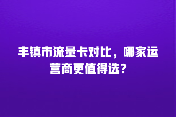 丰镇市流量卡对比，哪家运营商更值得选？