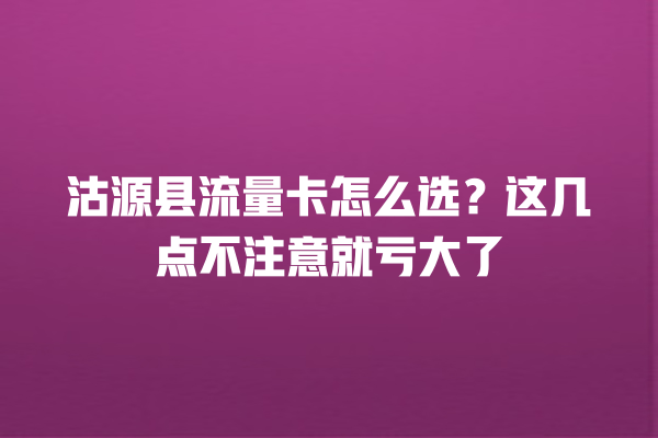 沽源县流量卡怎么选？这几点不注意就亏大了