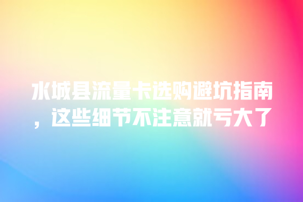 水城县流量卡选购避坑指南，这些细节不注意就亏大了