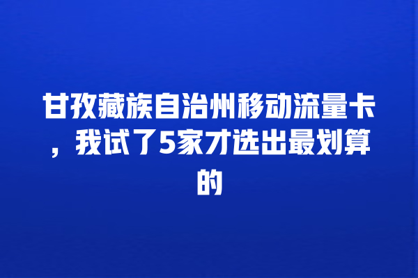 甘孜藏族自治州移动流量卡，我试了5家才选出最划算的