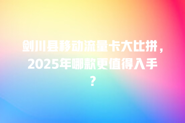 剑川县移动流量卡大比拼，2025年哪款更值得入手？