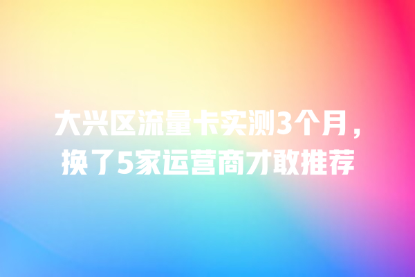 大兴区流量卡实测3个月，换了5家运营商才敢推荐
