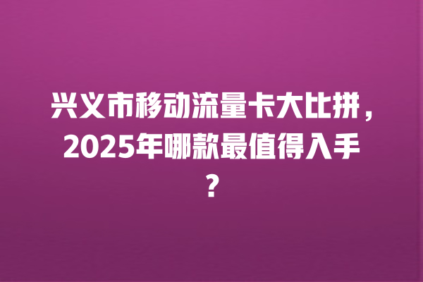 兴义市移动流量卡大比拼，2025年哪款最值得入手？