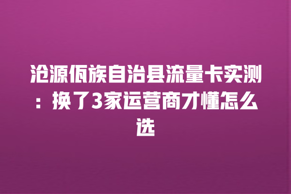 沧源佤族自治县流量卡实测：换了3家运营商才懂怎么选