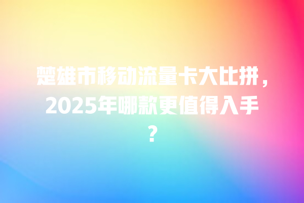 楚雄市移动流量卡大比拼，2025年哪款更值得入手？