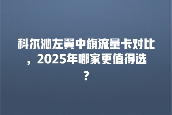 科尔沁左翼中旗流量卡对比，2025年哪家更值得选？