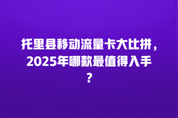 托里县移动流量卡大比拼，2025年哪款最值得入手？