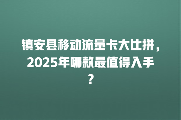 镇安县移动流量卡大比拼，2025年哪款最值得入手？