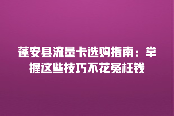 蓬安县流量卡选购指南：掌握这些技巧不花冤枉钱