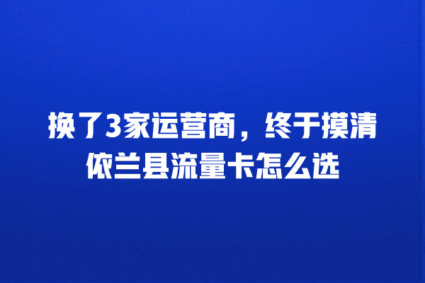 换了3家运营商，终于摸清依兰县流量卡怎么选