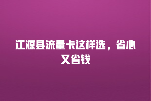 江源县流量卡这样选，省心又省钱