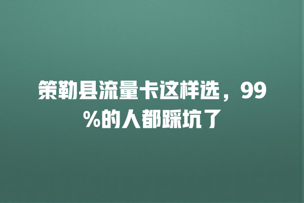 策勒县流量卡这样选，99%的人都踩坑了