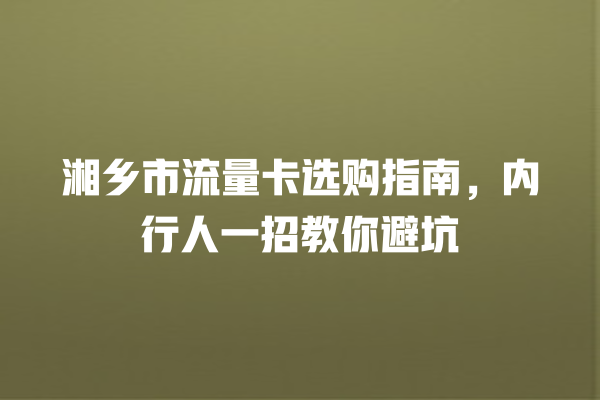 湘乡市流量卡选购指南，内行人一招教你避坑