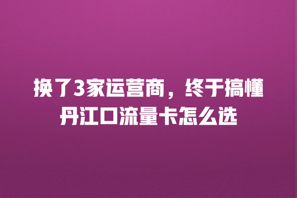 换了3家运营商，终于搞懂丹江口流量卡怎么选