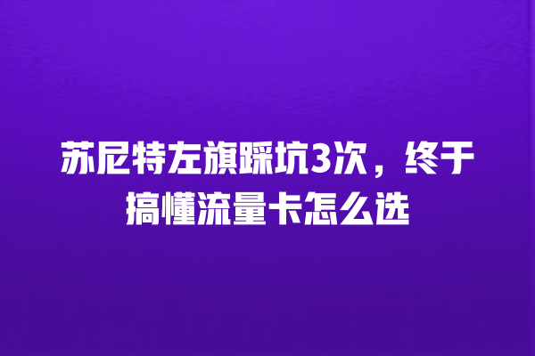 苏尼特左旗踩坑3次，终于搞懂流量卡怎么选