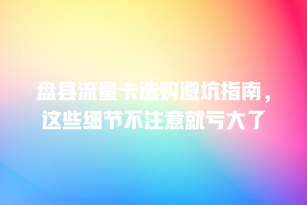 盘县流量卡选购避坑指南，这些细节不注意就亏大了