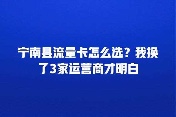宁南县流量卡怎么选？我换了3家运营商才明白