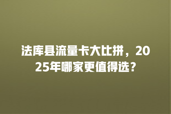 法库县流量卡大比拼，2025年哪家更值得选？