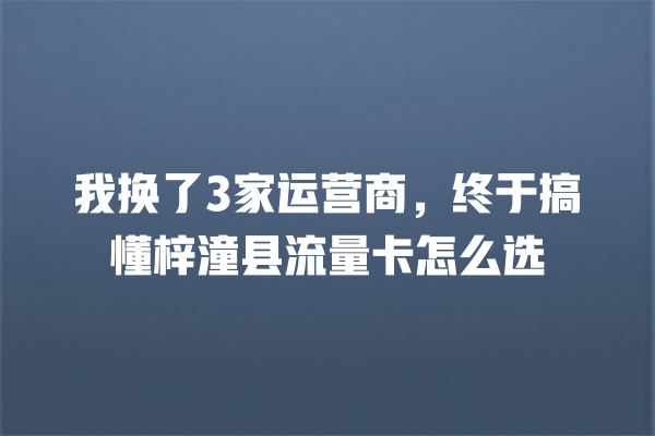 我换了3家运营商，终于搞懂梓潼县流量卡怎么选
