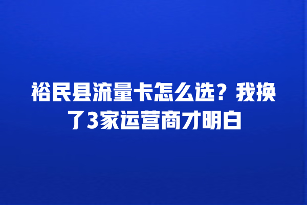 裕民县流量卡怎么选？我换了3家运营商才明白