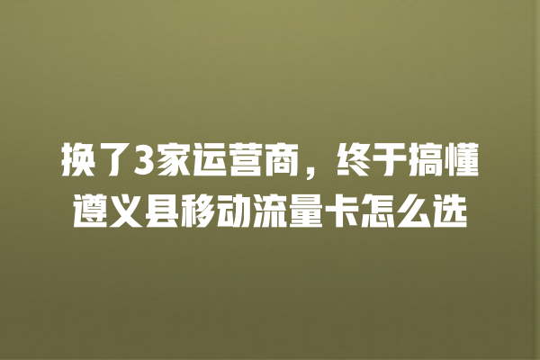 换了3家运营商，终于搞懂遵义县移动流量卡怎么选