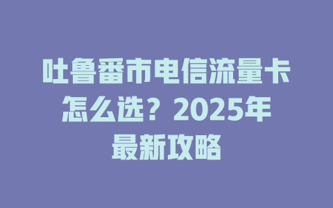 吐鲁番市电信流量卡怎么选？2025年最新攻略