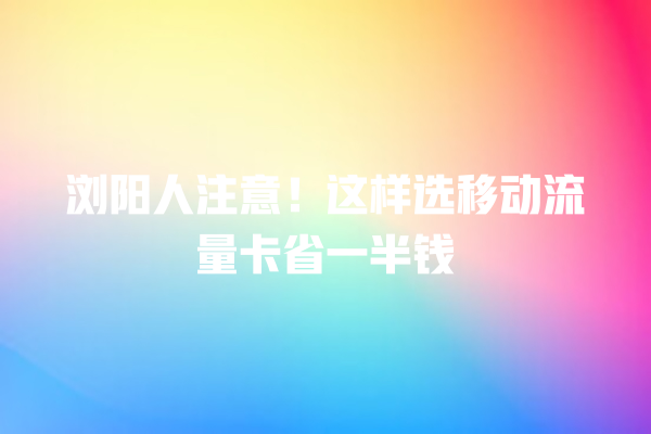 浏阳人注意！这样选移动流量卡省一半钱