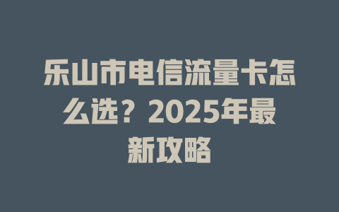 乐山市电信流量卡怎么选？2025年最新攻略