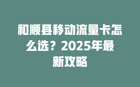 和顺县移动流量卡怎么选？2025年最新攻略