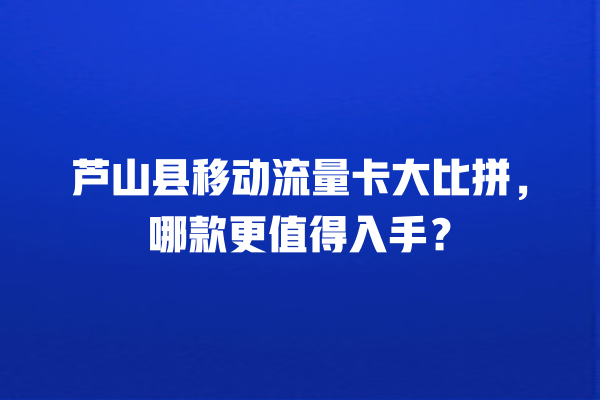芦山县移动流量卡大比拼，哪款更值得入手？