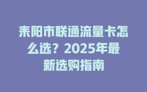 耒阳市联通流量卡怎么选？2025年最新选购指南