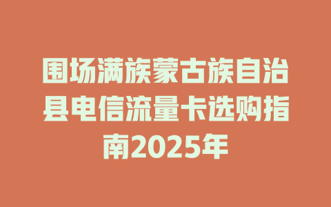 围场满族蒙古族自治县电信流量卡选购指南2025年