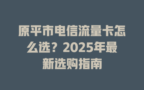 原平市电信流量卡怎么选？2025年最新选购指南