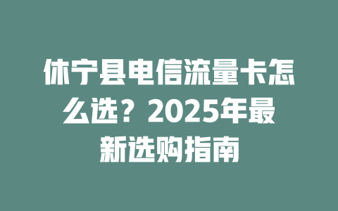 休宁县电信流量卡怎么选？2025年最新选购指南
