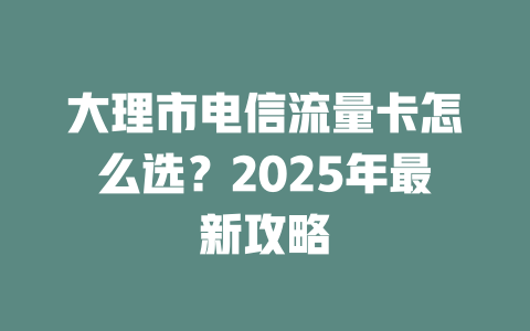 大理市电信流量卡怎么选？2025年最新攻略