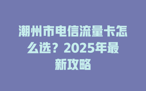 潮州市电信流量卡怎么选？2025年最新攻略