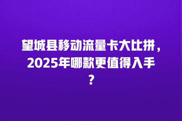 望城县移动流量卡大比拼，2025年哪款更值得入手？