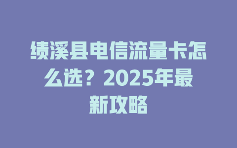 绩溪县电信流量卡怎么选？2025年最新攻略