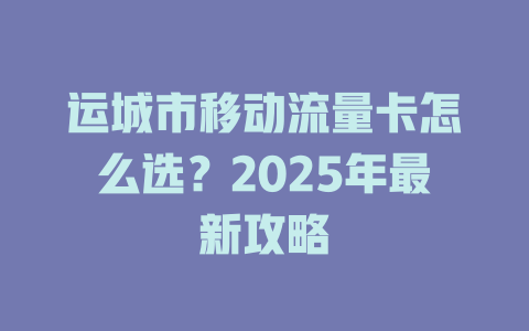 运城市移动流量卡怎么选？2025年最新攻略